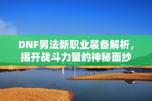 DNF男法新职业装备解析，揭开战斗力量的神秘面纱