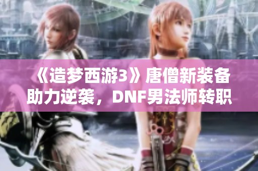 《造梦西游3》唐僧新装备助力逆袭，DNF男法师转职新篇章