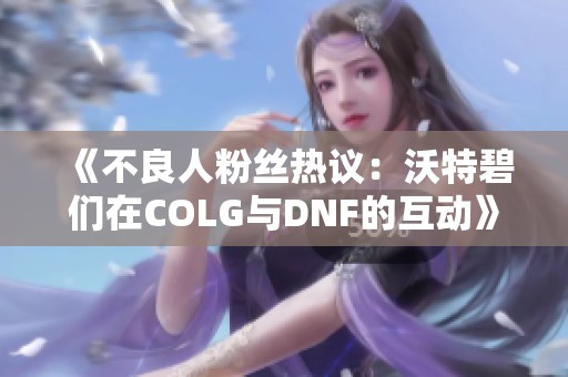 《不良人粉丝热议：沃特碧们在COLG与DNF的互动》