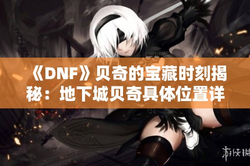 《DNF》贝奇的宝藏时刻揭秘：地下城贝奇具体位置详解