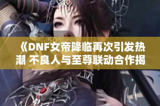 《DNF女帝降临再次引发热潮 不良人与至尊联动合作揭秘》