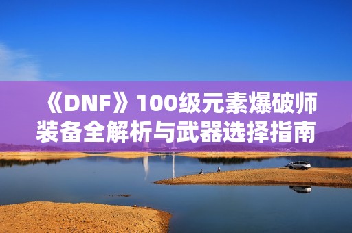 《DNF》100级元素爆破师装备全解析与武器选择指南