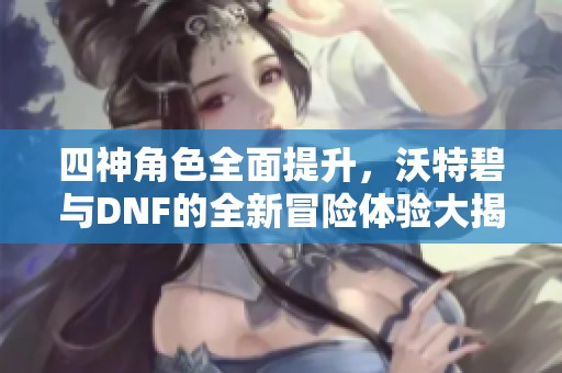 四神角色全面提升，沃特碧与DNF的全新冒险体验大揭秘