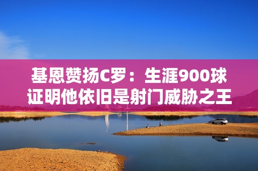 基恩赞扬C罗：生涯900球证明他依旧是射门威胁之王