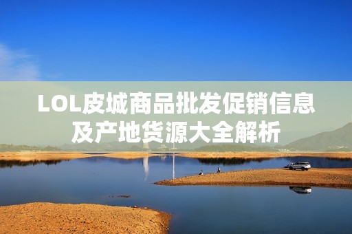 LOL皮城商品批发促销信息及产地货源大全解析