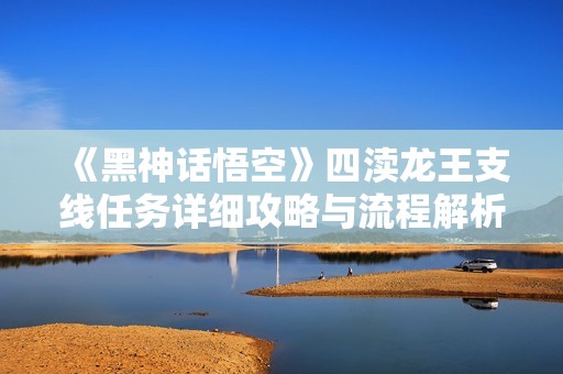 《黑神话悟空》四渎龙王支线任务详细攻略与流程解析