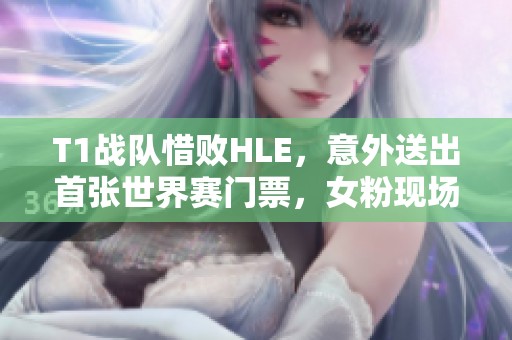 T1战队惜败HLE，意外送出首张世界赛门票，女粉现场落泪！