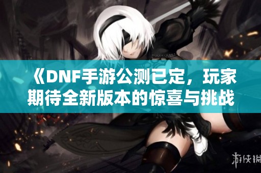 《DNF手游公测已定，玩家期待全新版本的惊喜与挑战》