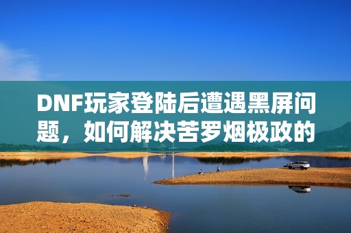 DNF玩家登陆后遭遇黑屏问题，如何解决苦罗烟极政的登陆困扰