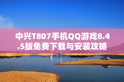 中兴T807手机QQ游戏8.4.5版免费下载与安装攻略