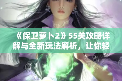 《保卫萝卜2》55关攻略详解与全新玩法解析，让你轻松通关！