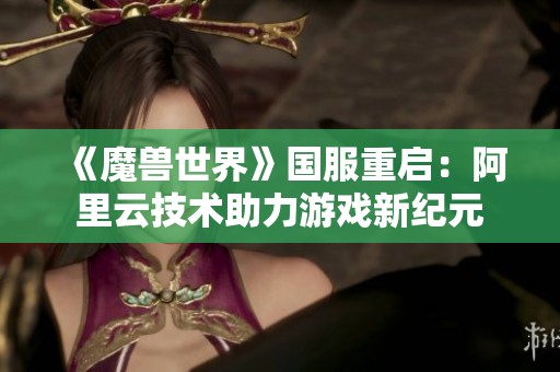 《魔兽世界》国服重启：阿里云技术助力游戏新纪元