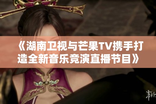 《湖南卫视与芒果TV携手打造全新音乐竞演直播节目》