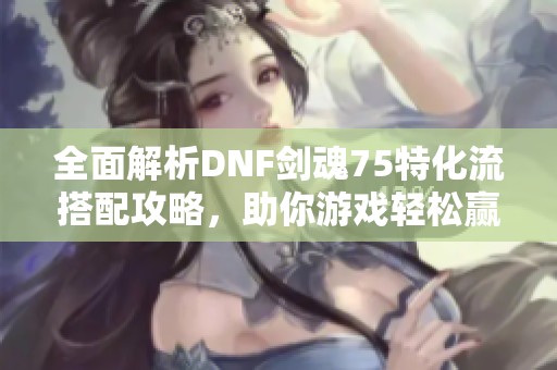 全面解析DNF剑魂75特化流搭配攻略，助你游戏轻松赢！