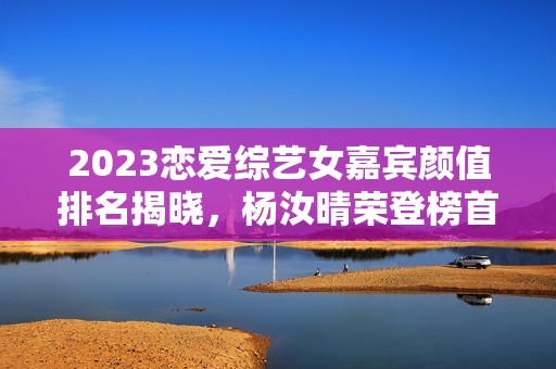 2023恋爱综艺女嘉宾颜值排名揭晓，杨汝晴荣登榜首