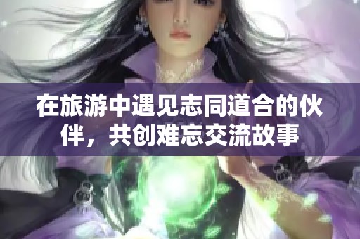 在旅游中遇见志同道合的伙伴，共创难忘交流故事