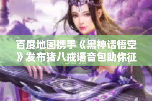 百度地图携手《黑神话悟空》发布猪八戒语音包助你征服西天之路