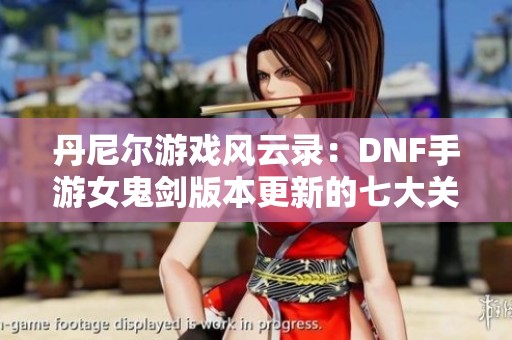 丹尼尔游戏风云录：DNF手游女鬼剑版本更新的七大关键提醒