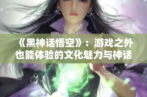 《黑神话悟空》：游戏之外也能体验的文化魅力与神话重塑