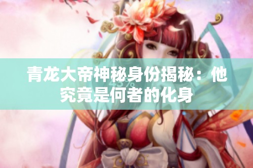 青龙大帝神秘身份揭秘：他究竟是何者的化身