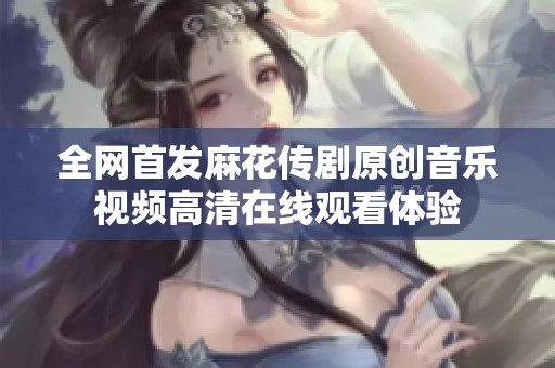 全网首发麻花传剧原创音乐视频高清在线观看体验