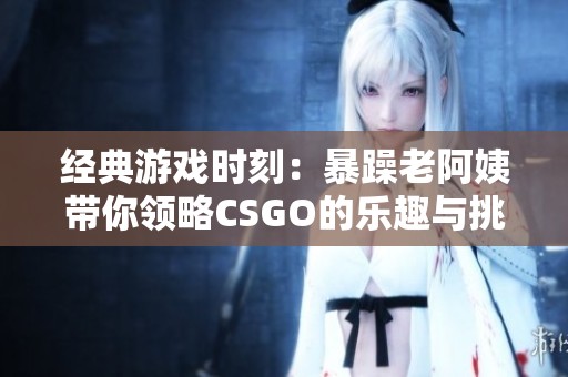 经典游戏时刻：暴躁老阿姨带你领略CSGO的乐趣与挑战