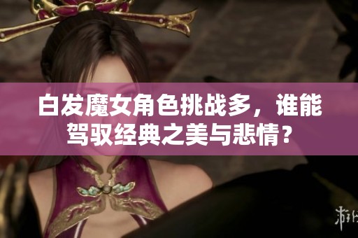 白发魔女角色挑战多，谁能驾驭经典之美与悲情？