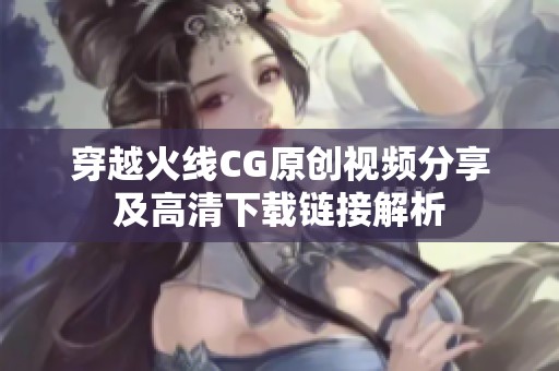 穿越火线CG原创视频分享及高清下载链接解析