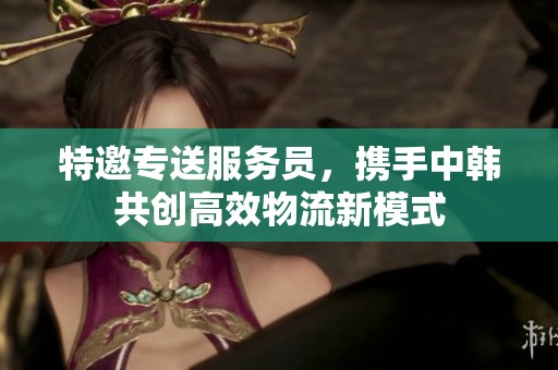 特邀专送服务员，携手中韩共创高效物流新模式