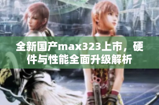 全新国产max323上市，硬件与性能全面升级解析