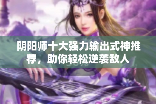 阴阳师十大强力输出式神推荐，助你轻松逆袭敌人