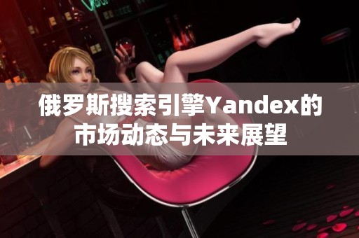 俄罗斯搜索引擎Yandex的市场动态与未来展望