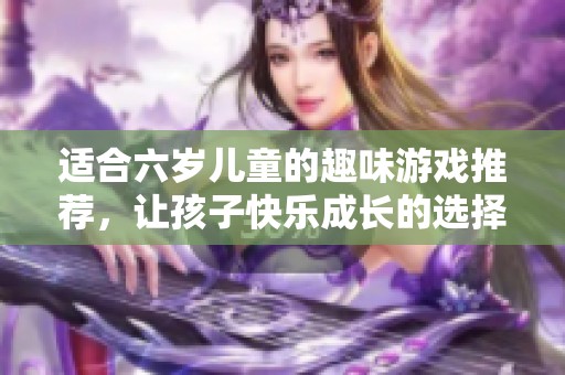 适合六岁儿童的趣味游戏推荐，让孩子快乐成长的选择