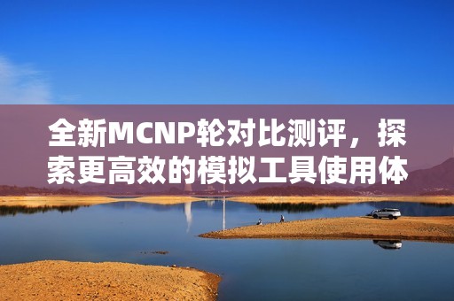 全新MCNP轮对比测评，探索更高效的模拟工具使用体验