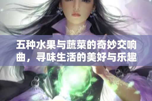 五种水果与蔬菜的奇妙交响曲，寻味生活的美好与乐趣