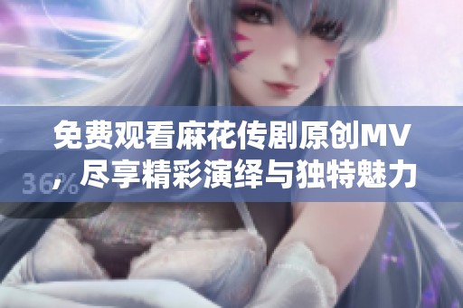 免费观看麻花传剧原创MV，尽享精彩演绎与独特魅力