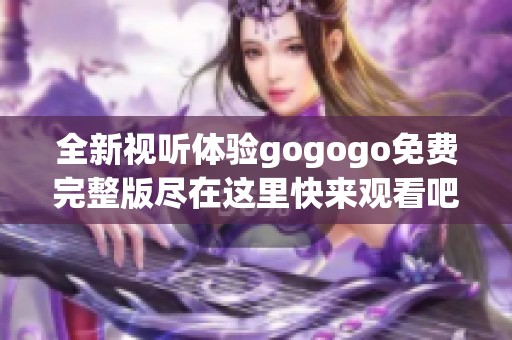 全新视听体验gogogo免费完整版尽在这里快来观看吧