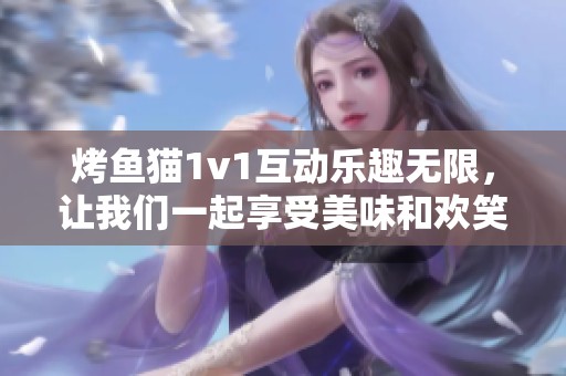 烤鱼猫1v1互动乐趣无限，让我们一起享受美味和欢笑！