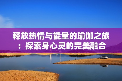 释放热情与能量的瑜伽之旅：探索身心灵的完美融合