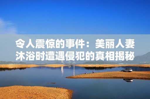 令人震惊的事件：美丽人妻沐浴时遭遇侵犯的真相揭秘