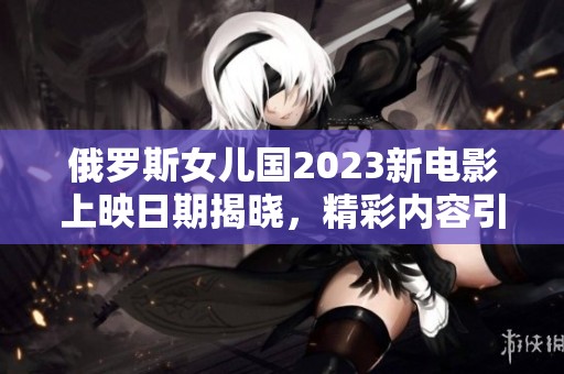 俄罗斯女儿国2023新电影上映日期揭晓，精彩内容引期待