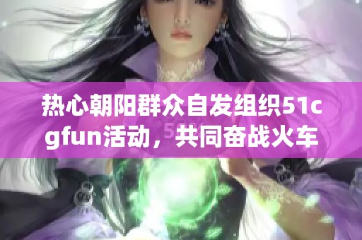 热心朝阳群众自发组织51cgfun活动，共同奋战火车项目