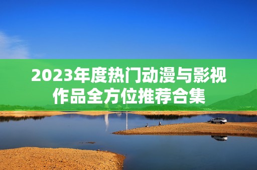 2023年度热门动漫与影视作品全方位推荐合集