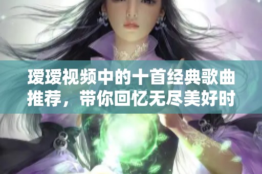 瑷瑷视频中的十首经典歌曲推荐，带你回忆无尽美好时光