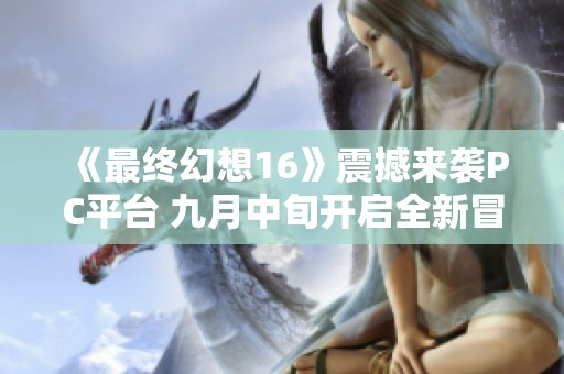 《最终幻想16》震撼来袭PC平台 九月中旬开启全新冒险旅程