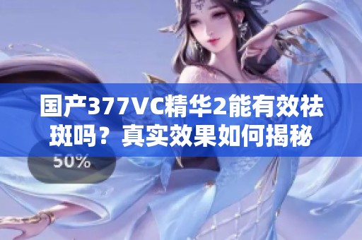 国产377VC精华2能有效祛斑吗？真实效果如何揭秘