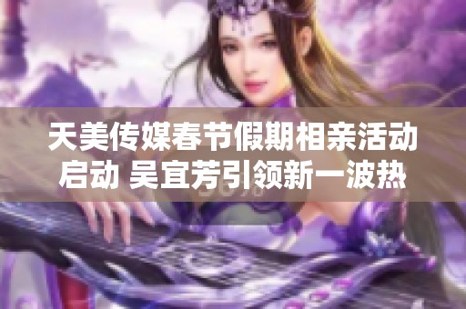 天美传媒春节假期相亲活动启动 吴宜芳引领新一波热潮