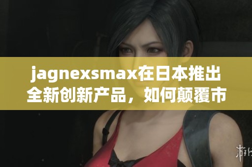 jagnexsmax在日本推出全新创新产品，如何颠覆市场格局