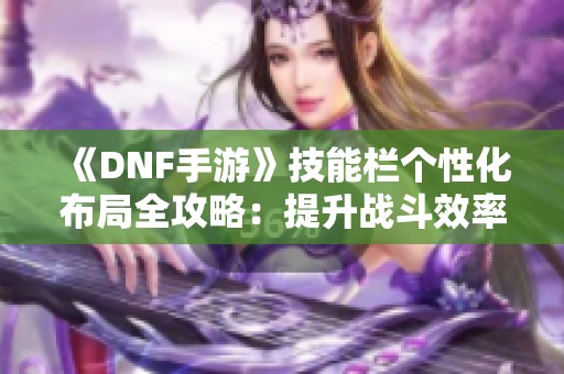 《DNF手游》技能栏个性化布局全攻略：提升战斗效率与操作体验