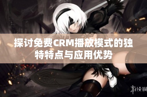 探讨免费CRM播放模式的独特特点与应用优势